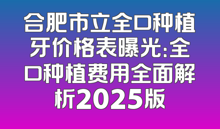 合肥市立全口种植牙价格表曝光：全口种植费用全面解析2025版