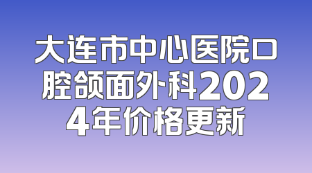 大连市中心医院口腔颌面外科2024年价格更新