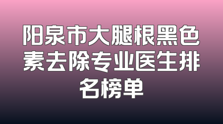 阳泉市大腿根黑色素去除专业医生排名榜单