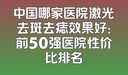 中国哪家医院激光去斑去痣效果好：前50强医院性价比排名