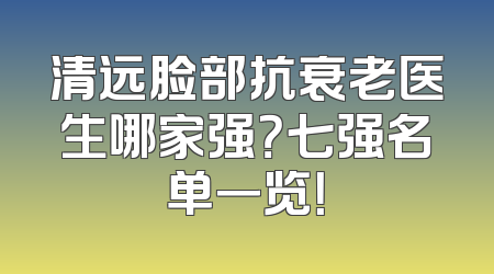 清远脸部抗衰老医生哪家强？七强名单一览！