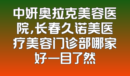 中妍奥拉克美容医院，长春久诺美医疗美容门诊部哪家好一目了然