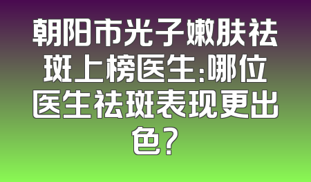 朝阳市光子嫩肤祛斑上榜医生：哪位医生祛斑表现更出色？