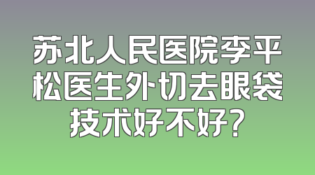 苏北人民医院李平松医生外切去眼袋技术好不好？
