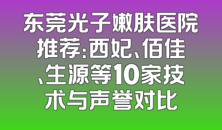 东莞光子嫩肤医院推荐：西妃、佰佳、生源等10家技术与声誉对比