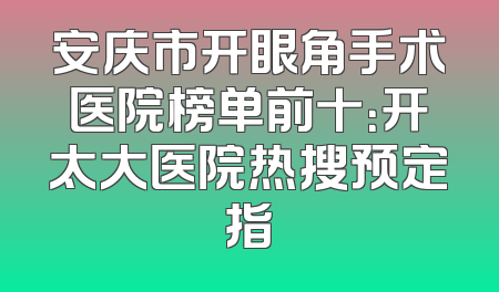 安庆市开眼角手术医院榜单前十：开太大医院热搜预定指