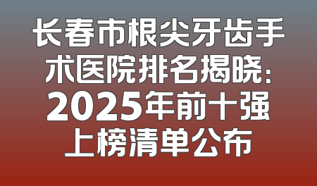 长春市根尖牙齿手术医院排名揭晓：2025年前十强上榜清单公布