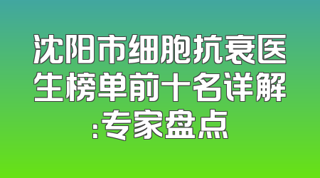 沈阳市细胞抗衰医生榜单前十名详解：专家盘点