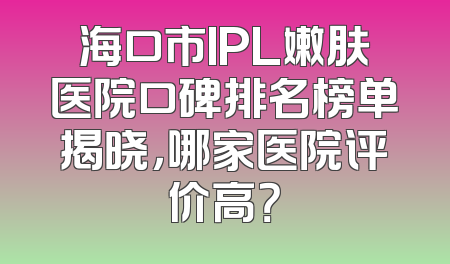 海口市IPL嫩肤医院口碑排名榜单揭晓，哪家医院评价高？