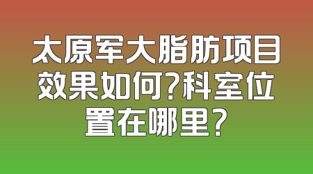 太原军大脂肪项目效果如何？科室位置在哪里？