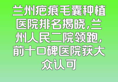 兰州疤痕毛囊种植医院排名揭晓，兰州人民二院领跑，前十口碑医院获大众认可