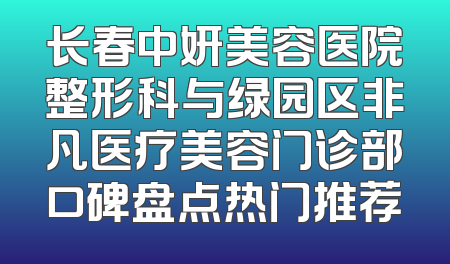 长春中妍美容医院整形科与绿园区非凡医疗美容门诊部口碑盘点热门推荐