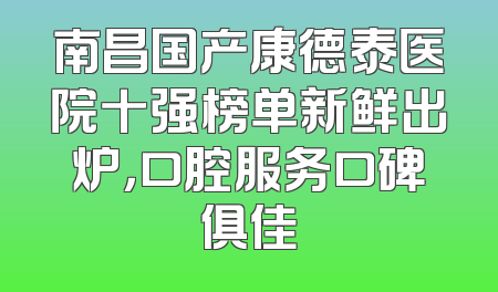 南昌国产康德泰医院十强榜单新鲜出炉，口腔服务口碑俱佳