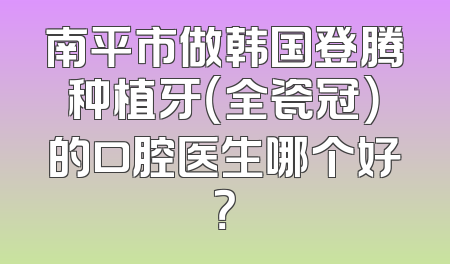 南平市做韩国登腾种植牙（全瓷冠）的口腔医生哪个好？