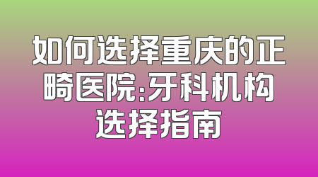 如何选择重庆的正畸医院：牙科机构选择指南