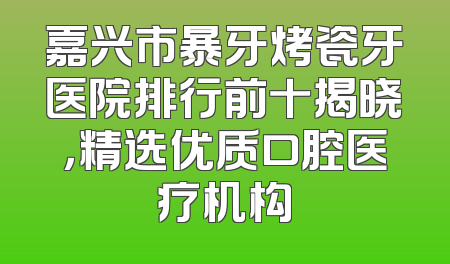 嘉兴市暴牙烤瓷牙医院排行前十揭晓，精选优质口腔医疗机构