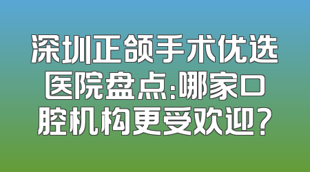 深圳正颌手术优选医院盘点：哪家口腔机构更受欢迎？