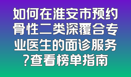 如何在淮安市预约骨性二类深覆合专业医生的面诊服务？查看榜单指南