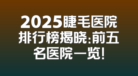 2025睫毛医院排行榜揭晓：前五名医院一览！