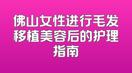 佛山女性进行毛发移植美容后的护理指南