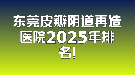 东莞皮瓣阴道再造医院2025年排名!
