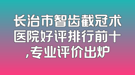 长治市智齿截冠术医院好评排行前十，专业评价出炉