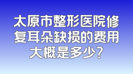 太原市整形医院修复耳朵缺损的费用大概是多少？
