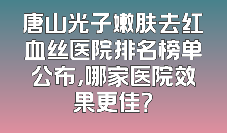 唐山光子嫩肤去红血丝医院排名榜单公布，哪家医院效果更佳？