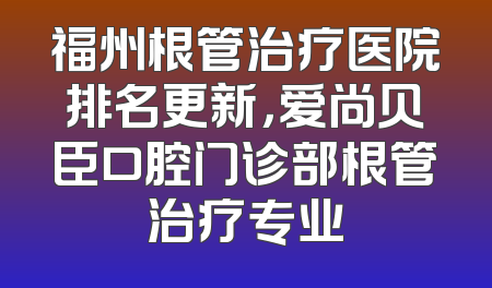 福州根管治疗医院排名更新，爱尚贝臣口腔门诊部根管治疗专业