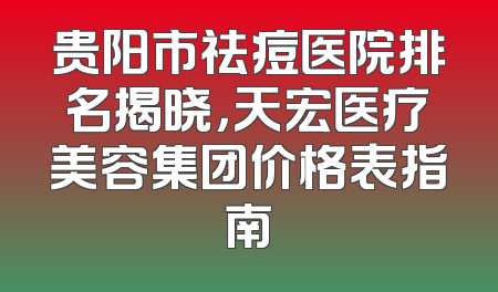贵阳市祛痘医院排名揭晓，天宏医疗美容集团价格表指南