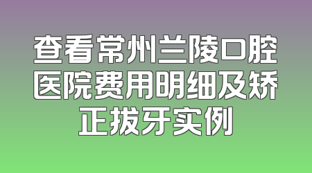 查看常州兰陵口腔医院费用明细及矫正拔牙实例