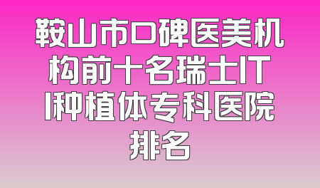 鞍山市口碑医美机构前十名瑞士ITI种植体专科医院排名