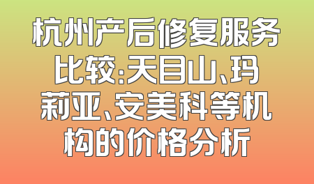 杭州产后修复服务比较：天目山、玛莉亚、安美科等机构的价格分析