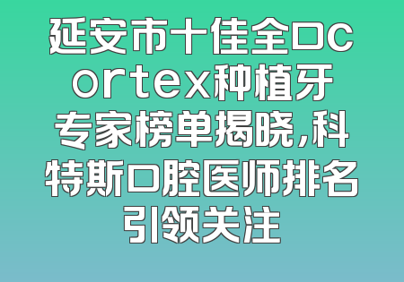 延安市十佳全口cortex种植牙专家榜单揭晓，科特斯口腔医师排名引领关注