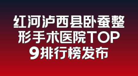 红河泸西县卧蚕整形手术医院TOP9排行榜发布