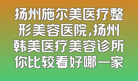 扬州施尔美医疗整形美容医院，扬州韩美医疗美容诊所你比较看好哪一家