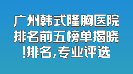 广州韩式隆胸医院排名前五榜单揭晓！排名，专业评选