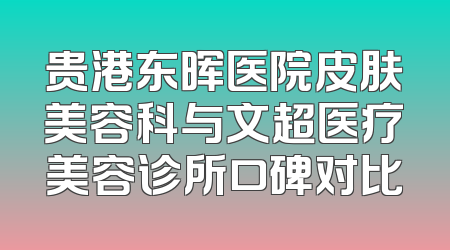 贵港东晖医院皮肤美容科与文超医疗美容诊所口碑对比