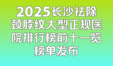2025长沙祛除颈脖纹大型正规医院排行榜前十一览榜单发布