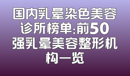 国内乳晕染色美容诊所榜单：前50强乳晕美容整形机构一览