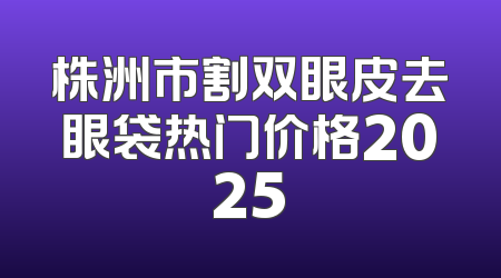 株洲市割双眼皮去眼袋热门价格2025
