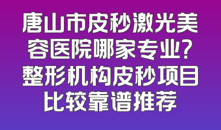 唐山市皮秒激光美容医院哪家专业？整形机构皮秒项目比较靠谱推荐