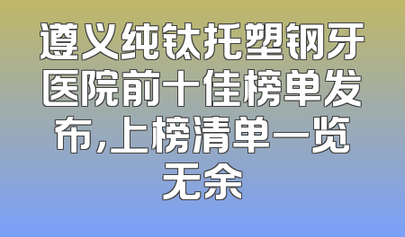 遵义纯钛托塑钢牙医院前十佳榜单发布，上榜清单一览无余
