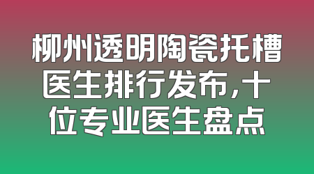 柳州透明陶瓷托槽医生排行发布，十位专业医生盘点