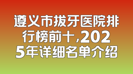遵义市拔牙医院排行榜前十，2025年详细名单介绍