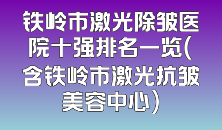 铁岭市激光除皱医院十强排名一览(含铁岭市激光抗皱美容中心)