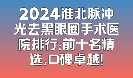 2024淮北脉冲光去黑眼圈手术医院排行：前十名精选，口碑卓越！