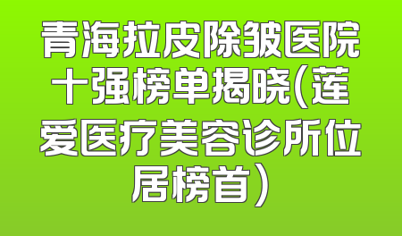 青海拉皮除皱医院十强榜单揭晓（莲爱医疗美容诊所位居榜首）