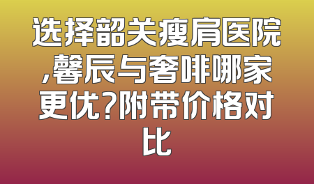 选择韶关瘦肩医院，馨辰与奢啡哪家更优？附带价格对比