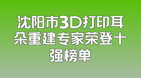 沈阳市3D打印耳朵重建专家荣登十强榜单